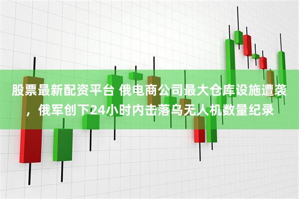 股票最新配资平台 俄电商公司最大仓库设施遭袭，俄军创下24小时内击落乌无人机数量纪录