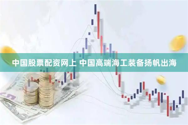 中国股票配资网上 中国高端海工装备扬帆出海