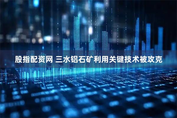 股指配资网 三水铝石矿利用关键技术被攻克