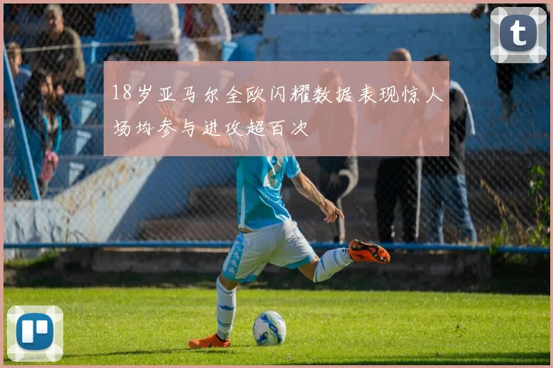 18岁亚马尔全欧闪耀数据表现惊人场均参与进攻超百次
